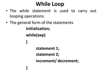 While Loop
• The while statement is used to carry out
looping operations.
• The general form of the statements
initialization;
while(exp)
{
statement 1;
statement 2;
increment/ decrement;
}
 