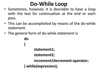 Do-While Loop
• Sometimes, however, it is desirable to have a loop
with the test for continuation at the end or each
pass.
• This can be accomplished by means of the do-while
statement.
• The general form of do-while statement is
do
{
statement1;
statement2;
increment/decrement operator;
} while(expression);
 