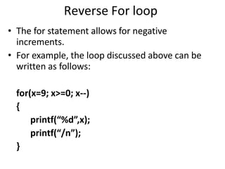 Reverse For loop
• The for statement allows for negative
increments.
• For example, the loop discussed above can be
written as follows:
for(x=9; x>=0; x--)
{
printf(“%d”,x);
printf(“/n”);
}
 