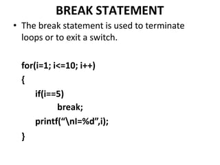 BREAK STATEMENT
• The break statement is used to terminate
loops or to exit a switch.
for(i=1; i<=10; i++)
{
if(i==5)
break;
printf(“nI=%d”,i);
}
 