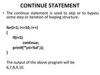 CONTINUE STATEMENT
• The continue statement is used to skip or to bypass
some step or iteration of looping structure.
for(i=1; i<=10; i++)
{
if(i<5)
continue;
printf(“ni=%d”,i);
}
The output of the above program will be
6,7,8,9,10.
 