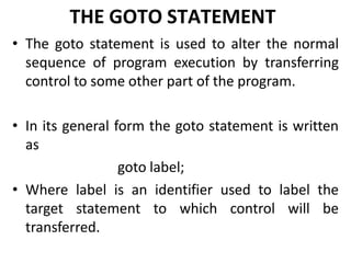 THE GOTO STATEMENT
• The goto statement is used to alter the normal
sequence of program execution by transferring
control to some other part of the program.
• In its general form the goto statement is written
as
goto label;
• Where label is an identifier used to label the
target statement to which control will be
transferred.
 