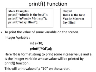 printf() Function
• To print the value of some variable on the screen
Integer Variable :
int a=10;
printf(“%d”,a);
Here %d is format string to print some integer value and a
is the integer variable whose value will be printed by
printf() function.
This will print value of a “10” on the screen.
 