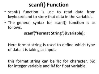 scanf() Function
• scanf() function is use to read data from
keyboard and to store that data in the variables.
• The general syntax for scanf() function is as
follows.
scanf(“Format String”,&variable);
Here format string is used to define which type
of data it is taking as input.
this format string can be %c for character, %d
for integer variable and %f for float variable.
 
