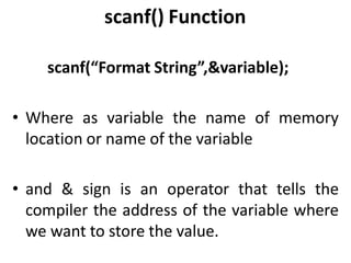 scanf() Function
scanf(“Format String”,&variable);
• Where as variable the name of memory
location or name of the variable
• and & sign is an operator that tells the
compiler the address of the variable where
we want to store the value.
 