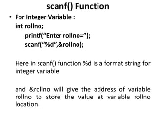 scanf() Function
• For Integer Variable :
int rollno;
printf(“Enter rollno=”);
scanf(“%d”,&rollno);
Here in scanf() function %d is a format string for
integer variable
and &rollno will give the address of variable
rollno to store the value at variable rollno
location.
 