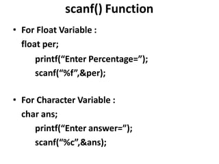 scanf() Function
• For Float Variable :
float per;
printf(“Enter Percentage=”);
scanf(“%f”,&per);
• For Character Variable :
char ans;
printf(“Enter answer=”);
scanf(“%c”,&ans);
 