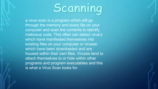 a virus scan is a program which will go
through the memory and every file on your
computer and scan the contents to identify
malicious code. This often can detect virus’s
which have manifested themselves into
existing files on your computer or viruses’
which have been downloaded and are
housed within their own files. Viruses tend to
attach themselves to or hide within other
programs and program executables and this
is what a Virus Scan looks for.

 