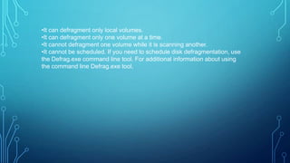 •It can defragment only local volumes.
•It can defragment only one volume at a time.
•It cannot defragment one volume while it is scanning another.
•It cannot be scheduled. If you need to schedule disk defragmentation, use
the Defrag.exe command line tool. For additional information about using
the command line Defrag.exe tool,

 