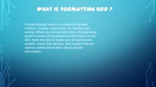 What is formatting HDD ?
Format actually means to prepare a storage
medium, usually a hard drive, for reading and
writing. When you format hard drive, the operating
system erases all bookkeeping information on the
disk, tests the disk to make sure all sectors are
reliable, marks bad sectors, and creates internal
address tables that it later uses to locate
information.

 