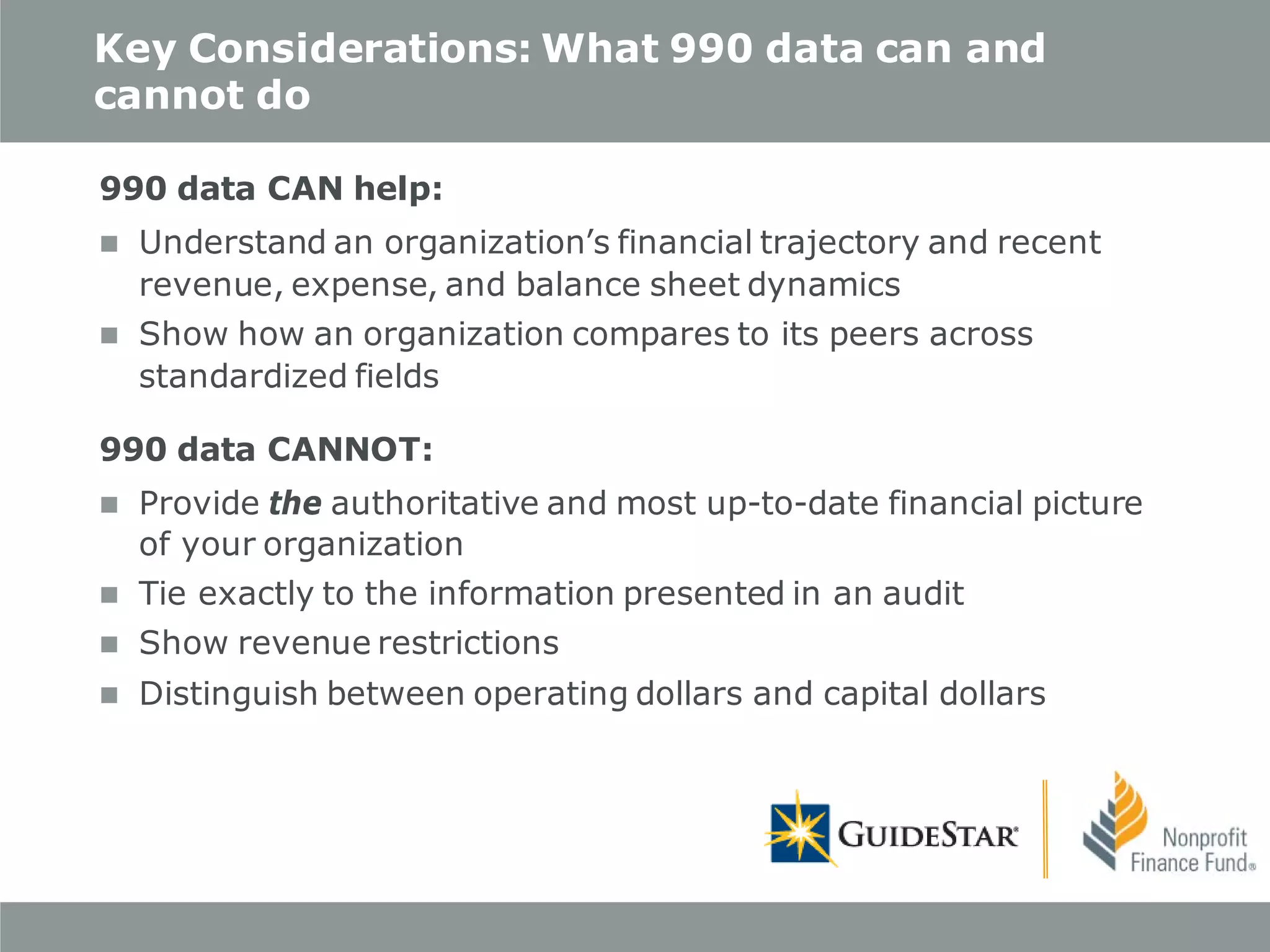 Key Considerations: What 990 data can and
cannot do
990 data CAN help:


Understand an organization’s financial trajectory and recent
revenue, expense, and balance sheet dynamics



Show how an organization compares to its peers across
standardized fields

990 data CANNOT:


Provide the authoritative and most up-to-date financial picture
of your organization



Tie exactly to the information presented in an audit



Show revenue restrictions



Distinguish between operating dollars and capital dollars

 