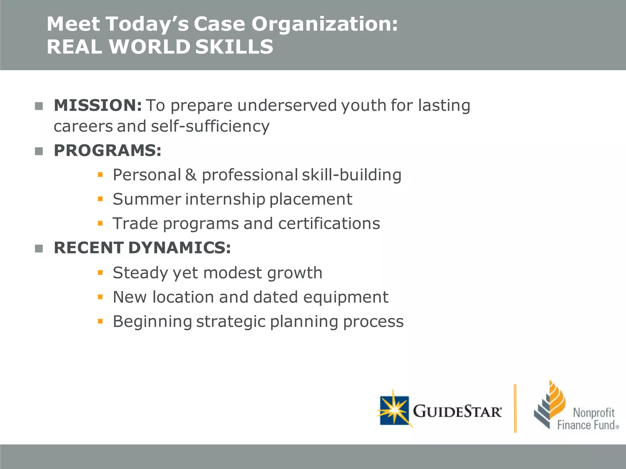 Meet Today’s Case Organization:
REAL WORLD SKILLS


MISSION: To prepare underserved youth for lasting
careers and self-sufficiency



PROGRAMS:
 Personal & professional skill-building
 Summer internship placement
 Trade programs and certifications



RECENT DYNAMICS:
 Steady yet modest growth
 New location and dated equipment
 Beginning strategic planning process

 