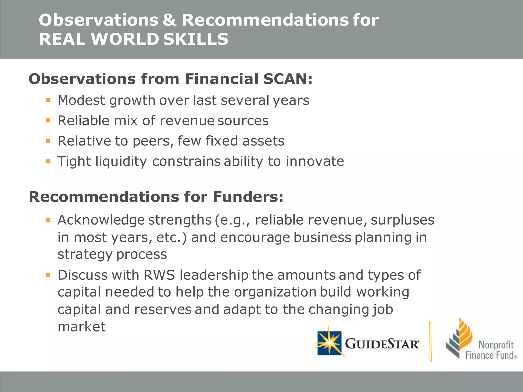 Observations & Recommendations for
REAL WORLD SKILLS
Observations from Financial SCAN:
 Modest growth over last several years
 Reliable mix of revenue sources
 Relative to peers, few fixed assets
 Tight liquidity constrains ability to innovate

Recommendations for Funders:
 Acknowledge strengths (e.g., reliable revenue, surpluses
in most years, etc.) and encourage business planning in
strategy process
 Discuss with RWS leadership the amounts and types of
capital needed to help the organization build working
capital and reserves and adapt to the changing job
market

 