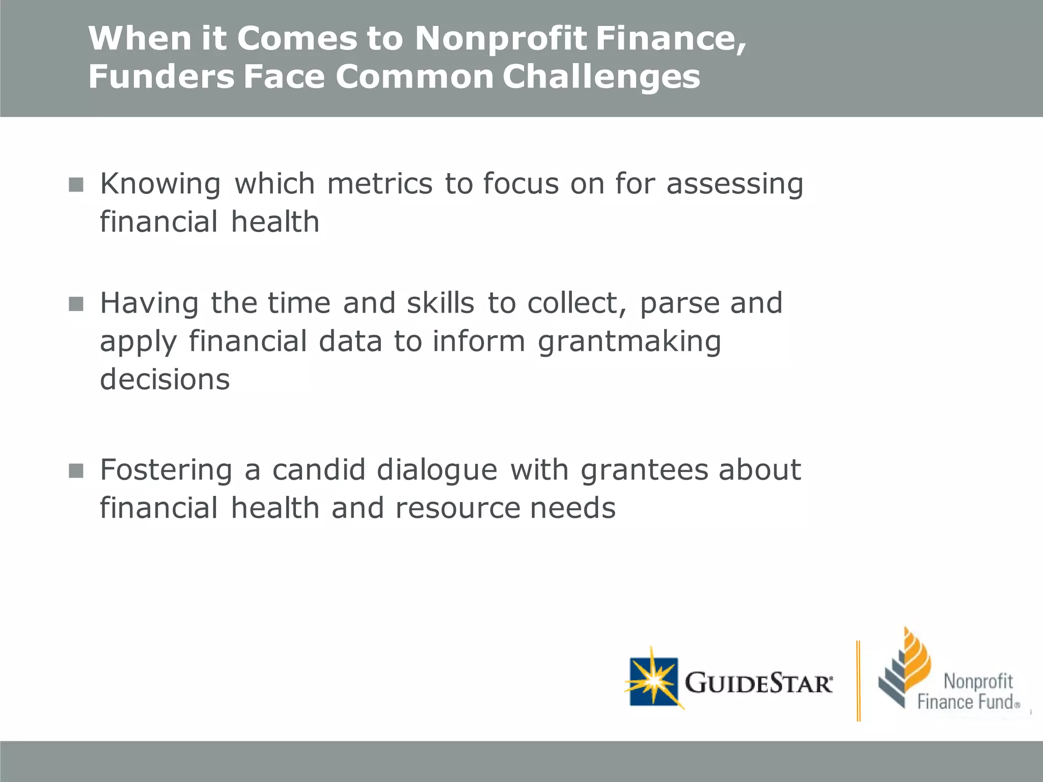 When it Comes to Nonprofit Finance,
Funders Face Common Challenges
 Knowing which metrics to focus on for assessing

financial health

 Having the time and skills to collect, parse and

apply financial data to inform grantmaking
decisions

 Fostering a candid dialogue with grantees about

financial health and resource needs

 