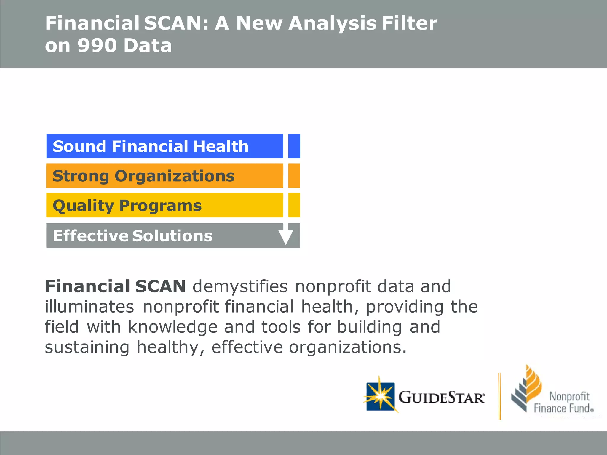 Financial SCAN: A New Analysis Filter
on 990 Data

Sound Financial Health
Strong Organizations
Quality Programs
Effective Solutions

Financial SCAN demystifies nonprofit data and
illuminates nonprofit financial health, providing the
field with knowledge and tools for building and
sustaining healthy, effective organizations.

 