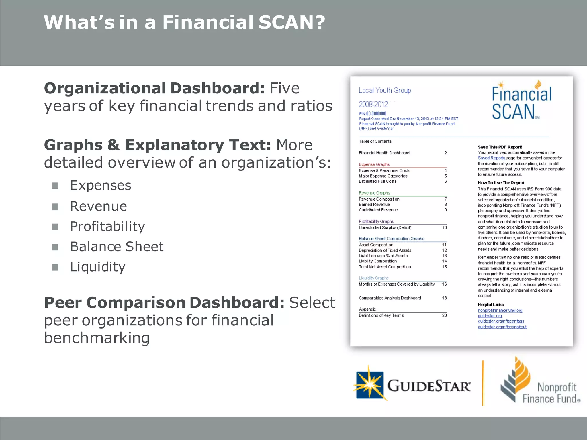 What’s in a Financial SCAN?
Organizational Dashboard: Five
years of key financial trends and ratios
Graphs & Explanatory Text: More
detailed overview of an organization’s:
 Expenses
 Revenue
 Profitability
 Balance Sheet
 Liquidity

Peer Comparison Dashboard: Select
peer organizations for financial
benchmarking

 