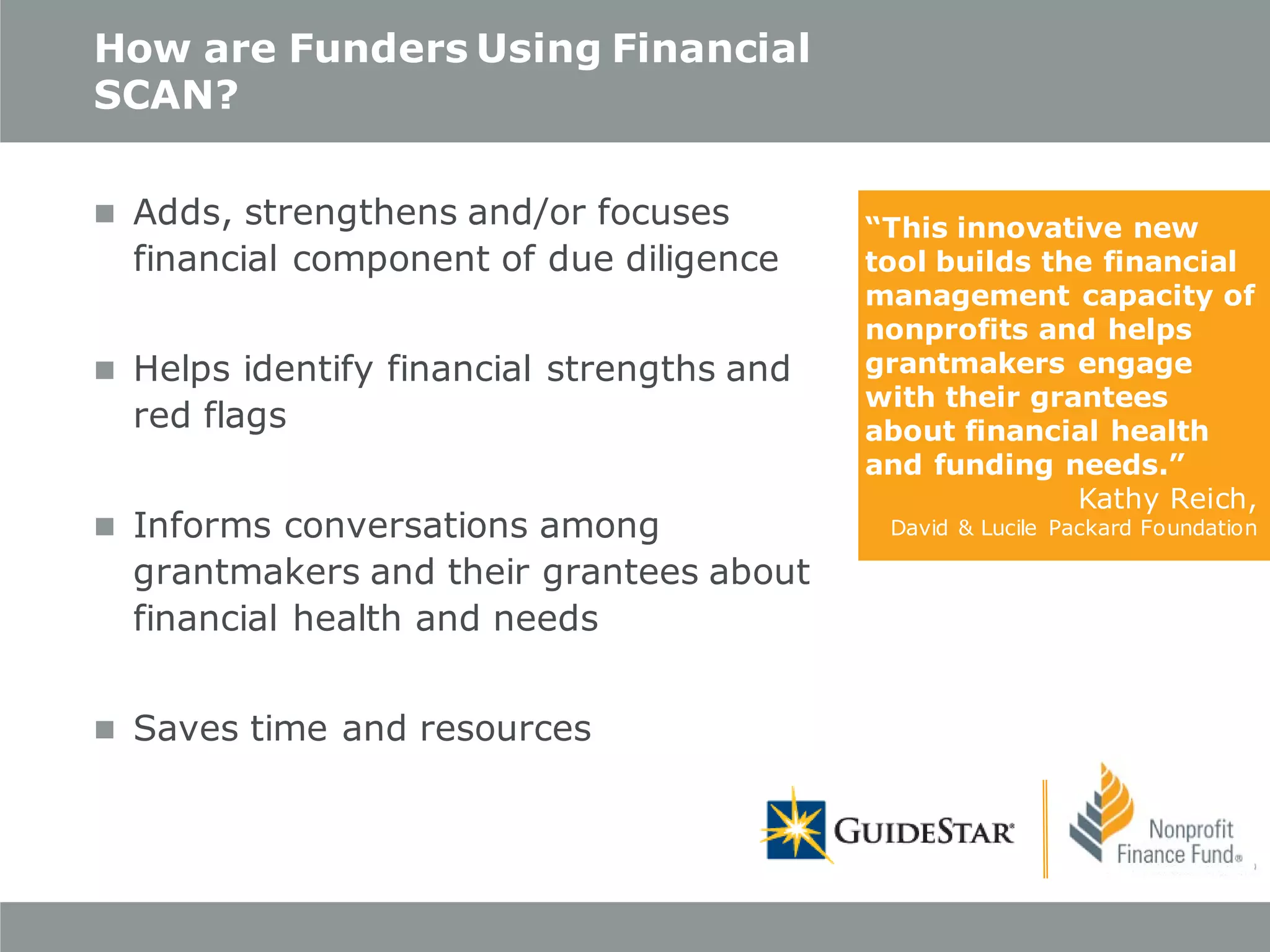 How are Funders Using Financial
SCAN?
 Adds, strengthens and/or focuses

financial component of due diligence

 Helps identify financial strengths and

red flags

 Informs conversations among

grantmakers and their grantees about
financial health and needs

 Saves time and resources

“This innovative new
tool builds the financial
management capacity of
nonprofits and helps
grantmakers engage
with their grantees
about financial health
and funding needs.”
Kathy Reich,

David & Lucile Packard Foundation

 
