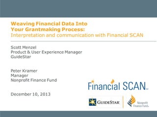 Weaving Financial Data Into
Your Grantmaking Process:
Interpretation and communication with Financial SCAN
Scott Menzel
Product & User Experience Manager
GuideStar
Peter Kramer
Manager
Nonprofit Finance Fund
December 10, 2013

 