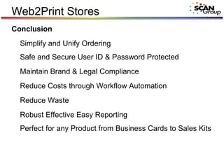 Web2Print Stores Conclusion Simplify and Unify Ordering Safe and Secure User ID & Password Protected Maintain Brand & Legal Compliance Reduce Costs through Workflow Automation Reduce Waste Robust Effective Easy Reporting Perfect for any Product from Business Cards to Sales Kits 