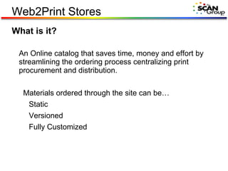 What is it? An Online catalog that saves time, money and effort by streamlining the ordering process centralizing print procurement and distribution. Materials ordered through the site can be… Static Versioned Fully Customized Web2Print Stores 