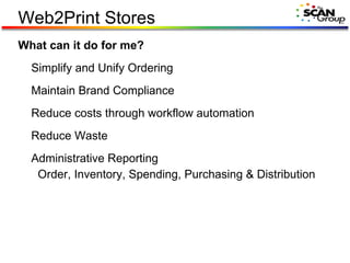 Web2Print Stores What can it do for me? Simplify and Unify Ordering Maintain Brand Compliance Reduce costs through workflow automation Reduce Waste Administrative Reporting   Order, Inventory, Spending, Purchasing & Distribution 