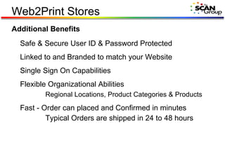 Web2Print Stores Additional Benefits Safe & Secure User ID & Password Protected Linked to and Branded to match your Website Single Sign On Capabilities Flexible Organizational Abilities Regional Locations, Product Categories & Products Fast - Order can placed and Confirmed in minutes Typical Orders are shipped in 24 to 48 hours 