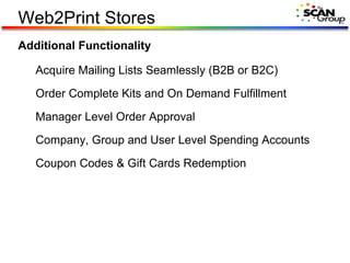 Web2Print Stores Additional Functionality Acquire Mailing Lists Seamlessly (B2B or B2C) Order Complete Kits and On Demand Fulfillment Manager Level Order Approval Company, Group and User Level Spending Accounts Coupon Codes & Gift Cards Redemption 
