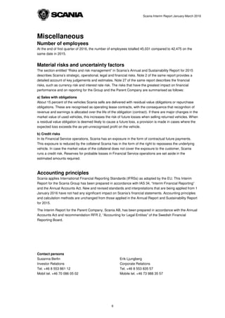 Scania Interim Report January-March 2016
Miscellaneous
Number of employees
At the end of first quarter of 2016, the number of employees totalled 45,031 compared to 42,475 on the
same date in 2015.
Material risks and uncertainty factors
The section entitled “Risks and risk management” in Scania’s Annual and Sustainability Report for 2015
describes Scania’s strategic, operational, legal and financial risks. Note 2 of the same report provides a
detailed account of key judgements and estimates. Note 27 of the same report describes the financial
risks, such as currency risk and interest rate risk. The risks that have the greatest impact on financial
performance and on reporting for the Group and the Parent Company are summarised as follows:
a) Sales with obligations
About 15 percent of the vehicles Scania sells are delivered with residual value obligations or repurchase
obligations. These are recognised as operating lease contracts, with the consequence that recognition of
revenue and earnings is allocated over the life of the obligation (contract). If there are major changes in the
market value of used vehicles, this increases the risk of future losses when selling returned vehicles. When
a residual value obligation is deemed likely to cause a future loss, a provision is made in cases where the
expected loss exceeds the as-yet-unrecognised profit on the vehicle.
b) Credit risks
In its Financial Service operations, Scania has an exposure in the form of contractual future payments.
This exposure is reduced by the collateral Scania has in the form of the right to repossess the underlying
vehicle. In case the market value of the collateral does not cover the exposure to the customer, Scania
runs a credit risk. Reserves for probable losses in Financial Service operations are set aside in the
estimated amounts required.
Accounting principles
Scania applies International Financial Reporting Standards (IFRSs) as adopted by the EU. This Interim
Report for the Scania Group has been prepared in accordance with IAS 34, “Interim Financial Reporting”
and the Annual Accounts Act. New and revised standards and interpretations that are being applied from 1
January 2016 have not had any significant impact on Scania’s financial statements. Accounting principles
and calculation methods are unchanged from those applied in the Annual Report and Sustainability Report
for 2015.
The Interim Report for the Parent Company, Scania AB, has been prepared in accordance with the Annual
Accounts Act and recommendation RFR 2, “Accounting for Legal Entities” of the Swedish Financial
Reporting Board.
Contact persons
Susanna Berlin
Investor Relations
Tel. +46 8 553 861 12
Mobil tel. +46 70 086 05 02
Erik Ljungberg
Corporate Relations
Tel. +46 8 553 835 57
Mobile tel. +46 73 988 35 57
6
 