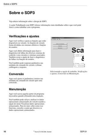10 © Scania CV AB 2006, Sweden SDP:01
Sobre o SDP3
Veja abaixo informação sobre o design de SDP3.
A seção Trabalhando com SDP3 oferece informações mais detalhadas sobre o que você pode
fazer e como trabalhar com o programa.
Selecionando a opção de trabalho: Verificações
e ajustes, Conversão ou Manutenção.
Verificações e ajustes
Aqui você verifica e ajusta as funções que estão
disponíveis no veículo. As funções do veículo
foram divididas em sistemas elétricos e funções
do usuário.
Aqui você obtém informação para fazer o
diagnóstico de falhas dos diversos sistemas de
controle e seus circuitos e sistemas associados.
Também existe a opção de fazer o diagnóstico
de falhas via funções do usuário.
Você também pode reajustar parâmetros nas
unidades de comando do veículo e efetuar
calibragens e reajustes.
Conversão
Aqui você ajusta os parâmetros corretos nas
unidades de comando do veículo após uma
conversão.
Manutenção
Aqui você acessa aquelas partes do programa
necessárias quando efetuando uma inspeção.
Você também pode salvar e analisar os dados
operacionais armazenados do veículo usando a
opção de menu Visualizar dados operacionais
armazenados. Para ler mais sobre como isso
funciona, consulte a seção que descreve os
dados operacionais armazenados.
Sobre o SDP3
 