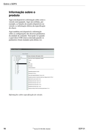 16 © Scania CV AB 2006, Sweden SDP:01
Informação sobre o
produto
Aqui está disponível a informação sobre como o
veículo está equipado. Aqui são exibidas, por
exemplo, as funções do usuário disponíveis no
veículo e a informação elétrica da especificação
do chassi.
Aqui também está disponível a informação
sobre as configurações dos diversos parâmetros
da unidade de comando. Você pode ver quando
e qual chave USB estava conectada quando os
parâmetros foram mudados pela última vez.
Informações sobre especificação do veículo.
Sobre o SDP3
 
