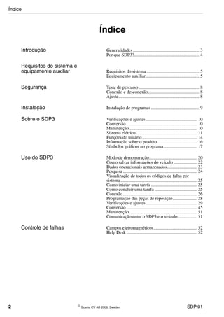 2 © Scania CV AB 2006, Sweden SDP:01
Índice
Introdução Generalidades ...........................................................3
Por que SDP3?..........................................................4
Requisitos do sistema e
equipamento auxiliar Requisitos do sistema ...............................................5
Equipamento auxiliar................................................5
Segurança Teste de percurso ......................................................8
Conexão e desconexão..............................................8
Ajuste........................................................................8
Instalação Instalação de programas ...........................................9
Sobre o SDP3 Verificações e ajustes..............................................10
Conversão ...............................................................10
Manutenção ............................................................10
Sistema elétrico ......................................................11
Funções do usuário.................................................14
Informação sobre o produto....................................16
Símbolos gráficos no programa..............................17
Uso do SDP3 Modo de demonstração...........................................20
Como salvar informações do veículo .....................22
Dados operacionais armazenados...........................23
Pesquisa..................................................................24
Visualização de todos os códigos de falha por
sistema....................................................................25
Como iniciar uma tarefa .........................................25
Como concluir uma tarefa ......................................25
Conexão..................................................................26
Programação das peças de reposição......................28
Verificações e ajustes..............................................29
Conversão ...............................................................45
Manutenção ............................................................51
Comunicação entre o SDP3 e o veículo .................51
Controle de falhas Campos eletromagnéticos.......................................52
Help Desk...............................................................52
Índice
 