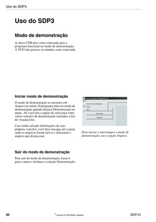 20 © Scania CV AB 2006, Sweden SDP:01
Uso do SDP3
Modo de demonstração
A chave USB deve estar conectada para o
programa funcionar no modo de demonstração.
A VCI2 não precisa, no entanto, estar conectada.
Iniciar modo de demonstração
O modo de demonstração se encontra sob
Arquivo no menu. O programa entra no modo de
demonstração quando destaca Demonstração no
menu. Ali você tem a opção de selecionar entre
vários veículos de demonstração incluídos a fim
de visualizá-los.
Caso tenha salvado informações de seus
próprios veículos, você deve navegar até a pasta
onde os arquivos foram salvos e selecionar o
arquivo que deseja usar.
Para iniciar e interromper o modo de
demonstração, use a opção Arquivo.
Sair do modo de demonstração
Para sair do modo de demonstração, basta ir
para o menu e desfazer a seleção Demonstração.
Uso do SDP3
 