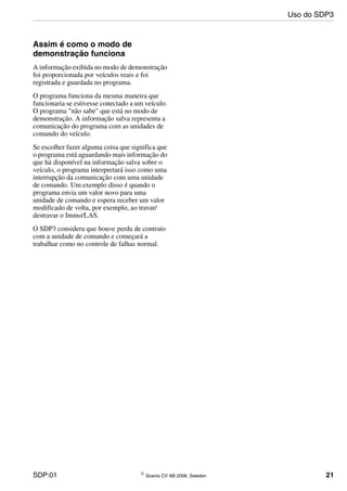 SDP:01 © Scania CV AB 2006, Sweden 21
Assim é como o modo de
demonstração funciona
A informação exibida no modo de demonstração
foi proporcionada por veículos reais e foi
registrada e guardada no programa.
O programa funciona da mesma maneira que
funcionaria se estivesse conectado a um veículo.
O programa "não sabe" que está no modo de
demonstração. A informação salva representa a
comunicação do programa com as unidades de
comando do veículo.
Se escolher fazer alguma coisa que significa que
o programa está aguardando mais informação do
que há disponível na informação salva sobre o
veículo, o programa interpretará isso como uma
interrupção da comunicação com uma unidade
de comando. Um exemplo disso é quando o
programa envia um valor novo para uma
unidade de comando e espera receber um valor
modificado de volta, por exemplo, ao travar/
destravar o Immo/LAS.
O SDP3 considera que houve perda de contrato
com a unidade de comando e começará a
trabalhar como no controle de falhas normal.
Uso do SDP3
 