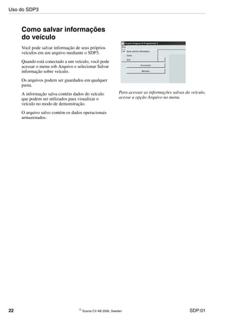 22 © Scania CV AB 2006, Sweden SDP:01
Como salvar informações
do veículo
Você pode salvar informação de seus próprios
veículos em um arquivo mediante o SDP3.
Quando está conectado a um veículo, você pode
acessar o menu sob Arquivo e selecionar Salvar
informação sobre veículo.
Os arquivos podem ser guardados em qualquer
pasta.
A informação salva contém dados do veículo
que podem ser utilizados para visualizar o
veículo no modo de demonstração.
O arquivo salvo contém os dados operacionais
armazenados.
Para acessar as informações salvas do veículo,
acesse a opção Arquivo no menu.
Uso do SDP3
 