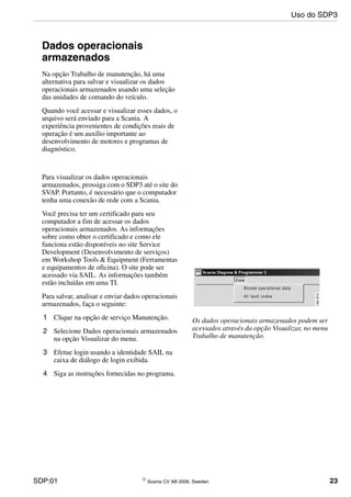 SDP:01 © Scania CV AB 2006, Sweden 23
Uso do SDP3
Dados operacionais
armazenados
Na opção Trabalho de manutenção, há uma
alternativa para salvar e visualizar os dados
operacionais armazenados usando uma seleção
das unidades de comando do veículo.
Quando você acessar e visualizar esses dados, o
arquivo será enviado para a Scania. A
experiência provenientes de condições reais de
operação é um auxílio importante ao
desenvolvimento de motores e programas de
diagnóstico.
Os dados operacionais armazenados podem ser
acessados através da opção Visualizar, no menu
Trabalho de manutenção.
Para visualizar os dados operacionais
armazenados, prossiga com o SDP3 até o site do
SVAP. Portanto, é necessário que o computador
tenha uma conexão de rede com a Scania.
Você precisa ter um certificado para seu
computador a fim de acessar os dados
operacionais armazenados. As informações
sobre como obter o certificado e como ele
funciona estão disponíveis no site Service
Development (Desenvolvimento de serviços)
em Workshop Tools & Equipment (Ferramentas
e equipamentos de oficina). O site pode ser
acessado via SAIL. As informações também
estão incluídas em uma TI.
Para salvar, analisar e enviar dados operacionais
armazenados, faça o seguinte:
1 Clique na opção de serviço Manutenção.
2 Selecione Dados operacionais armazenados
na opção Visualizar do menu.
3 Efetue login usando a identidade SAIL na
caixa de diálogo de login exibida.
4 Siga as instruções fornecidas no programa.
 