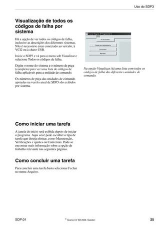 SDP:01 © Scania CV AB 2006, Sweden 25
Visualização de todos os
códigos de falha por
sistema
Há a opção de ver todos os códigos de falha,
inclusive as descrições dos diferentes sistemas.
Não é necessário estar conectado ao veículo, à
VCI2 ou à chave USB.
Inicie o SDP3 e vá para o menu sob Visualizar e
selecione Todos os códigos de falha.
Digite o nome do sistema e o número de peça
(completo) para ver uma lista de códigos de
falha aplicáveis para a unidade de comando.
Os números de peça das unidades de comando
apoiadas na versão atual de SDP3 são exibidos
por sistema.
Na opção Visualizar, há uma lista com todos os
códigos de falha das diferentes unidades de
comando.
Como iniciar uma tarefa
A janela de início será exibida depois de iniciar
o programa. Aqui você pode escolher o tipo de
tarefa que deseja efetuar, como Manutenção,
Verificações e ajustes ou Conversão. Pode-se
encontrar mais informação sobre a opção de
trabalho relevante nas seguintes páginas.
Como concluir uma tarefa
Para concluir uma tarefa basta selecionar Fechar
no menu Arquivo.
Uso do SDP3
 