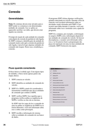 26 © Scania CV AB 2006, Sweden SDP:01
Conexão
Generalidades
Nota: Os sistemas devem estar ativados para o
SDP3 poder se comunicar com determinadas
unidades de comando. Isso se aplica ao
aquecedor auxiliar e ao rádio, que devem estar
ligados na conexão.
O tempo de reação de cada unidade de comando
varia depois de a tensão de partida ter sido ligada.
Se SDP3 começar a identificação da unidade de
comando muito cedo após a tensão de partida ter
sido ligada, é possível que algumas unidades de
comando não reajam. Neste caso, restabeleça a
conexão.
O programa SDP3 efetua algumas verificações
quando conectando ao veículo. Durante a fase de
conexão você receberá informação sobre as
atividades sendo efetuadas pelo SDP3. Caso
ocorrer uma falha durante a conexão, você será
informado sobre isso e instruído com a ajuda do
programa.
SDP3 lê e compara, por exemplo, a informação
no arquivo SOPS com a informação disponível
nas unidades de comando do veículo. Se houver
discrepâncias, o usuário será informado sobre
isso, e se for preciso fazer a programação das
peças de reposição em uma ou mais unidades de
comando, SDP3 fornecerá esta opção.
Fluxo quando conectando
O fluxo básico é exibido aqui. Com alguns tipos
de trabalho, o fluxo inclui apenas partes das
etapas abaixo.
1 SDP3 conecta ao veículo.
2 SDP3 identifica as unidades de comando do
veículo.
3 SDP3 lê o SOPS a partir do coordenador e
instrumento combinado que são as unidades
de comando que contêm o SOPS.
4 SDP3 verifica SOPS. Isso significa que o
programa verifica ambas as seqüências de
SOPS e verifica se elas são as mesmas.
Se SDP3 não for capaz de ler o conteúdo de
uma ou ambas as seqüências de SOPS ou se
forem diferentes, você será informado sobre
isso e sobre como prosseguir.
5 SDP3 recolhe a informação do sistema
sobre as unidades de comando de seu banco
de dados.
Uso do SDP3
 