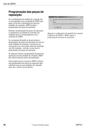 28 © Scania CV AB 2006, Sweden SDP:01
Programação das peças de
reposição
Se a configuração da unidade de comando não
se corresponder com o conteúdo de SOPS (que
pode ser devido à substituição de uma das
unidades de comando), SDP3 propõe a
programação das peças de reposição.
Durante a programação das peças de reposição,
os parâmetros na unidade de comando são
mudados para se corresponderem com o
conteúdo no SOPS.
Se o programa lhe pedir se deseja efetuar a
programação das peças de reposição em uma ou
mais unidades de comando, você precisa ter
certeza que isso é necessário antes de responder
sim. Do contrário, você deve evitar fazer a
programação das peças de reposição.
Se optar por efetuar a programação das peças de
reposição em uma unidade de comando, SDP3
lhe instruirá durante todo o procedimento.
Será sempre preciso conectar o SDP3 e efetuar
uma programação das peças de reposição após
substituir uma ou mais unidades de comando,
antes de o veículo sair da oficina.
Quando a configuração da unidade de comando
é diferente do SOPS, o SDP3 sugere a
programação de peças de reposição.
Uso do SDP3
 