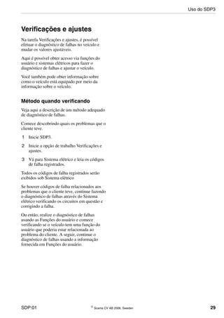 SDP:01 © Scania CV AB 2006, Sweden 29
Verificações e ajustes
Na tarefa Verificações e ajustes, é possível
efetuar o diagnóstico de falhas no veículo e
mudar os valores ajustáveis.
Aqui é possível obter acesso via funções do
usuário e sistemas elétricos para fazer o
diagnóstico de falhas e ajustar o veículo.
Você também pode obter informação sobre
como o veículo está equipado por meio da
informação sobre o veículo.
Método quando verificando
Veja aqui a descrição de um método adequado
de diagnóstico de falhas.
Comece descobrindo quais os problemas que o
cliente teve.
1 Inicie SDP3.
2 Inicie a opção de trabalho Verificações e
ajustes.
3 Vá para Sistema elétrico e leia os códigos
de falha registrados.
Todos os códigos de falha registrados serão
exibidos sob Sistema elétrico
Se houver códigos de falha relacionados aos
problemas que o cliente teve, continue fazendo
o diagnóstico de falhas através do Sistema
elétrico verificando os circuitos em questão e
corrigindo a falha.
Ou então, realize o diagnóstico de falhas
usando as Funções do usuário e comece
verificando se o veículo tem uma função do
usuário que poderia estar relacionada ao
problema do cliente. A seguir, continue o
diagnóstico de falhas usando a informação
fornecida em Funções do usuário.
Uso do SDP3
 