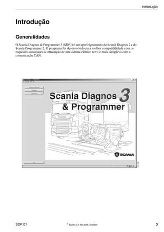 SDP:01 © Scania CV AB 2006, Sweden 3
Introdução
Generalidades
O Scania Diagnos & Programmer 3 (SDP3) é um aperfeiçoamento do Scania Diagnos 2 e do
Scania Programmer 2. O programa foi desenvolvido para melhor compatibilidade com os
requisitos associados à introdução de um sistema elétrico novo e mais complexo com a
comunicação CAN.
Introdução
 