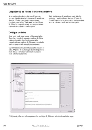 30 © Scania CV AB 2006, Sweden SDP:01
Diagnóstico de falhas via Sistema elétrico
Veja aqui a exibição do sistema elétrico do
veículo. Aqui é possível obter uma descrição do
sistema elétrico com seus componentes e
circuitos associados. Você pode ler os códigos
de falha, ler os sinais, ativar os componentes e
efetuar testes, ajustes e calibragens.
Veja abaixo uma descrição do conteúdo das
guias na visualização do sistema elétrico. O
conteúdo pode variar um pouco conforme onde
você se encontra na árvore de navegação.
Códigos de falha
Aqui você pode ler e apagar códigos de falha.
Também é possível ver quais códigos de falha
estão registrados. Você pode optar pela
visualização de códigos de falha para o veículo
inteiro ou para cada unidade de comando.
O ponto de exclamação indica que há códigos de
falha. O ponto de exclamação é exibido por toda
parte desde o nível do veículo até o circuito
onde a falha se encontra.
Códigos de falha: as informações sobre o código de falha do veículo são exibidas aqui.
Uso do SDP3
 