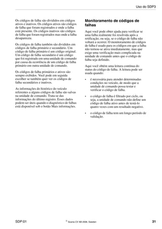 SDP:01 © Scania CV AB 2006, Sweden 31
Os códigos de falha são divididos em códigos
ativos e inativos. Os códigos ativos são códigos
de falha que foram registrados e onde a falha
está presente. Os códigos inativos são códigos
de falha que foram registrados mas onde a falha
desapareceu.
Os códigos de falha também são divididos em
códigos de falha primário e secundário. Um
código de falha primário é um código original.
Um código de falha secundário é um código
que foi registrado em uma unidade de comando
por causa da ocorrência de um código de falha
primário em outra unidade de comando.
Os códigos de falha primários e ativos são
sempre exibidos. Você pode em seguida
escolher se também quer ver os códigos de
falha secundários e inativos.
As informações do histórico do veículo
referentes a alguns códigos de falha são salvas
na unidade de comando. Trata-se das
informações do último registro. Esses dados
podem ser úteis quando o diagnóstico de falhas
está disponível sob o botão Mais informações.
Monitoramento de códigos de
falhas
Aqui você pode obter ajuda para verificar se
uma falha realmente foi resolvida após a
retificação, ou seja, se o código de falha não
voltará a ocorrer. O monitoramento de códigos
de falha é usado para os códigos em que a falha
não tornou-se ativa imediatamente, mas que
exige uma verificação mais complicada na
unidade de comando antes que o código de
falha seja definido.
Aqui você obtém uma leitura contínua do
status do código de falha. A leitura pode ser
usada quando:
• é necessária para atender determinadas
condições no veículo, de modo que a
unidade de comando possa testar e
verificar o código de falha.
• o código de falha é filtrado por ciclo, ou
seja, a unidade de comando não define um
código de falha ativo antes de testá-lo
quatro vezes com um resultado negativo.
• o código de falha tem um longo período de
validação.
Uso do SDP3
 