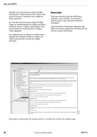 32 © Scania CV AB 2006, Sweden SDP:01
Quando você seleciona um código de falha
monitorado, o botão torna-se ativo. Então será
possível acessar e monitorar esse código de
falha específico.
Se você não selecionou um código de falha,
clique no monitoramento de códigos de falha e
selecione entre os códigos monitorados. Esse
recurso pode ser usado quando os códigos
foram apagados.
As condições que se aplicam ao modo como a
unidade de comando verifica os códigos de
falha estão descritas no texto do código
relevante.
Descrição
Veja aqui uma descrição dos diferentes
sistemas e seus circuitos. A descrição é
aplicável para o que selecionou durante a
navegação.
Aqui pode haver informação disponível que
pode ser usada no diagnóstico de falhas de um
circuito na guia Verificação.
Descrição: as descrições do sistema elétrico e circuitos do veículo são exibidas aqui.
Uso do SDP3
 