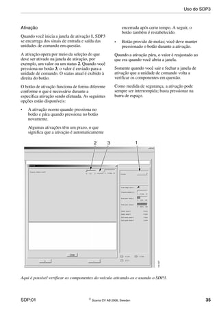 SDP:01 © Scania CV AB 2006, Sweden 35
Ativação
Quando você inicia a janela de ativação 1, SDP3
se encarrega dos sinais de entrada e saída das
unidades de comando em questão.
A ativação opera por meio da seleção do que
deve ser ativado na janela de ativação, por
exemplo, um valor ou um status 2. Quando você
pressiona no botão 3, o valor é enviado para a
unidade de comando. O status atual é exibido à
direita do botão.
O botão de ativação funciona de forma diferente
conforme o que é necessário durante a
específica ativação sendo efetuada. As seguintes
opções estão disponíveis:
• A ativação ocorre quando pressiona no
botão e pára quando pressiona no botão
novamente.
Algumas ativações têm um prazo, o que
significa que a ativação é automaticamente
encerrada após certo tempo. A seguir, o
botão também é restabelecido.
• Botão provido de molas; você deve manter
pressionado o botão durante a ativação.
Quando a ativação pára, o valor é reajustado ao
que era quando você abriu a janela.
Somente quando você sair e fechar a janela de
ativação que a unidade de comando volta a
verificar os componentes em questão.
Como medida de segurança, a ativação pode
sempre ser interrompida; basta pressionar na
barra de espaço.
Aqui é possível verificar os componentes do veículo ativando-os e usando o SDP3.
Uso do SDP3
 