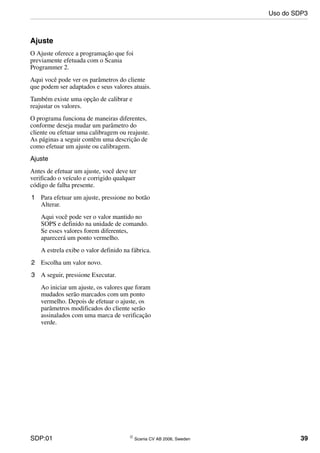 SDP:01 © Scania CV AB 2006, Sweden 39
Ajuste
O Ajuste oferece a programação que foi
previamente efetuada com o Scania
Programmer 2.
Aqui você pode ver os parâmetros do cliente
que podem ser adaptados e seus valores atuais.
Também existe uma opção de calibrar e
reajustar os valores.
O programa funciona de maneiras diferentes,
conforme deseja mudar um parâmetro do
cliente ou efetuar uma calibragem ou reajuste.
As páginas a seguir contêm uma descrição de
como efetuar um ajuste ou calibragem.
Ajuste
Antes de efetuar um ajuste, você deve ter
verificado o veículo e corrigido qualquer
código de falha presente.
1 Para efetuar um ajuste, pressione no botão
Alterar.
Aqui você pode ver o valor mantido no
SOPS e definido na unidade de comando.
Se esses valores forem diferentes,
aparecerá um ponto vermelho.
A estrela exibe o valor definido na fábrica.
2 Escolha um valor novo.
3 A seguir, pressione Executar.
Ao iniciar um ajuste, os valores que foram
mudados serão marcados com um ponto
vermelho. Depois de efetuar o ajuste, os
parâmetros modificados do cliente serão
assinalados com uma marca de verificação
verde.
Uso do SDP3
 