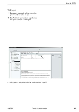 SDP:01 © Scania CV AB 2006, Sweden 41
Calibragem
1 Destaque o que deseja calibrar e prossiga
pressionando as teclas de seta.
2 Um Assistente aparecerá em seguida para
lhe ajudar a efetuar a calibragem.
A calibragem e a redefinição são executadas durante o ajuste.
Uso do SDP3
 