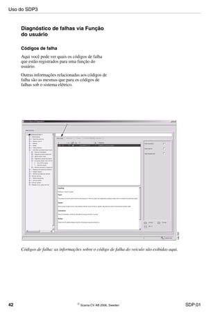 42 © Scania CV AB 2006, Sweden SDP:01
Diagnóstico de falhas via Função
do usuário
Códigos de falha
Aqui você pode ver quais os códigos de falha
que estão registrados para uma função do
usuário.
Outras informações relacionadas aos códigos de
falha são as mesmas que para os códigos de
falhas sob o sistema elétrico.
Códigos de falha: as informações sobre o código de falha do veículo são exibidas aqui.
Uso do SDP3
 