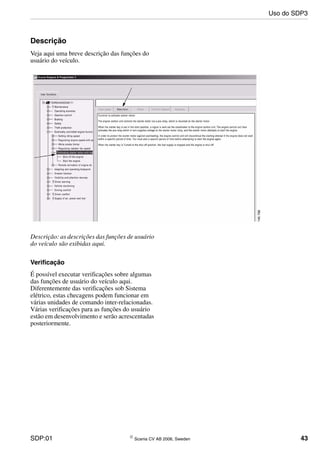 SDP:01 © Scania CV AB 2006, Sweden 43
Descrição
Veja aqui uma breve descrição das funções do
usuário do veículo.
Descrição: as descrições das funções de usuário
do veículo são exibidas aqui.
Verificação
É possível executar verificações sobre algumas
das funções de usuário do veículo aqui.
Diferentemente das verificações sob Sistema
elétrico, estas checagens podem funcionar em
várias unidades de comando inter-relacionadas.
Várias verificações para as funções do usuário
estão em desenvolvimento e serão acrescentadas
posteriormente.
Uso do SDP3
 