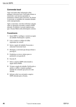 46 © Scania CV AB 2006, Sweden SDP:01
Conversão local
Aqui você pode obter informação sobre
qualquer conversão local. Você pode efetuar as
conversões você mesmo ajustando os
parâmetros cobertos pela conversão. Se efetuar
a conversão, as unidades de comando afetadas
serão reprogramadas.
Após a conversão, você deve informar a Scania
sobre as alterações enviando o arquivo SOPS
alterado. O relatório é um pré-requisito para
que o Scania Multi exiba informações corretas.
Procedimento
1 Inicie SDP3 e verifique o veículo na opção
de trabalho Verificações e ajustes.
2 Leia e corrija os códigos de falha
registrados no veículo.
3 Inicie a opção de trabalho Conversão e
selecione Conversão local.
4 Destaque a conversão que deseja efetuar e
prossiga 1.
5 Estabeleça os novos valores para os
parâmetros em questão 2.
6 Execute 3.
7 Salve o arquivo SOPS selecionando a
opção Salvar SOPS.
8 Vá para a opção de trabalho Verificações e
ajustes e calibre e reajuste qualquer
unidade de comando que possa ter sido
afetada.
9 Informe sobre isso enviando o arquivo
SOPS alterado para a Scania.
Uso do SDP3
 