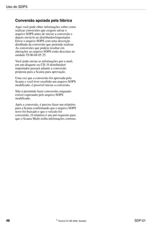 48 © Scania CV AB 2006, Sweden SDP:01
Conversão apoiada pela fábrica
Aqui você pode obter informações sobre como
realizar conversões que exigem salvar o
arquivo SOPS antes de iniciar a conversão e
depois enviá-lo ao distribuidor/importador.
Envie o arquivo SOPS com uma descrição
detalhada da conversão que pretende realizar.
As conversões que podem resultar em
alterações ao arquivo SOPS estão descritas no
módulo TI 00-04 05 25.
Você pode enviar as informações por e-mail,
em um disquete ou CD. O distribuidor/
importador passará adiante a conversão
proposta para a Scania para aprovação.
Uma vez que a conversão foi aprovada pela
Scania e você tiver recebido um arquivo SOPS
modificado, é possível iniciar a conversão.
Não é permitido fazer conversões enquanto
estiver esperando pelo arquivo SOPS
modificado.
Após a conversão, é preciso fazer um relatório
para a Scania confirmando que o arquivo SOPS
novo foi baixado e que o veículo foi
convertido. O relatório é um pré-requisito para
que o Scania Multi exiba informações corretas.
Uso do SDP3
 
